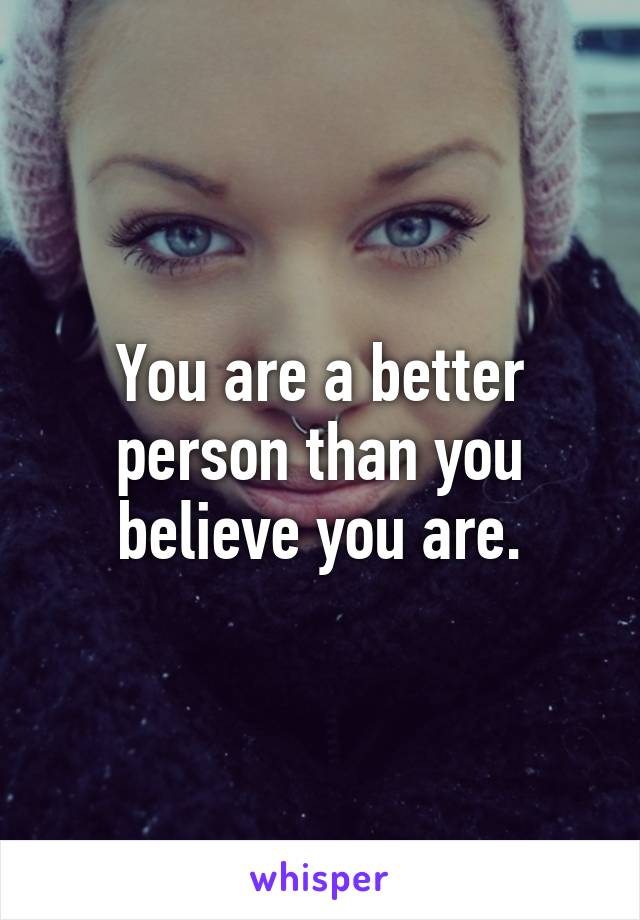 You are a better person than you believe you are.