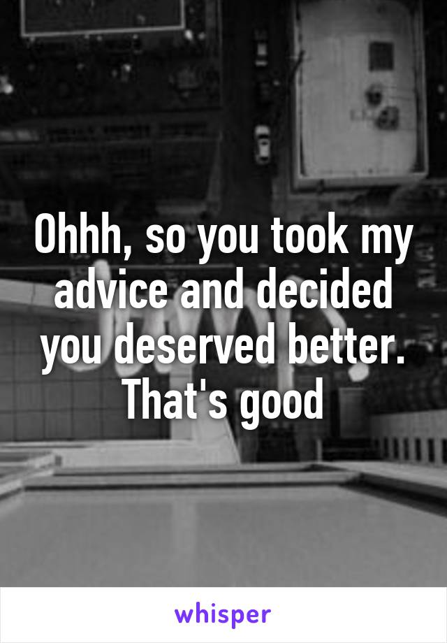 Ohhh, so you took my advice and decided you deserved better. That's good