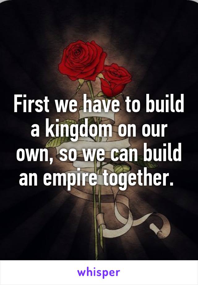 First we have to build a kingdom on our own, so we can build an empire together. 