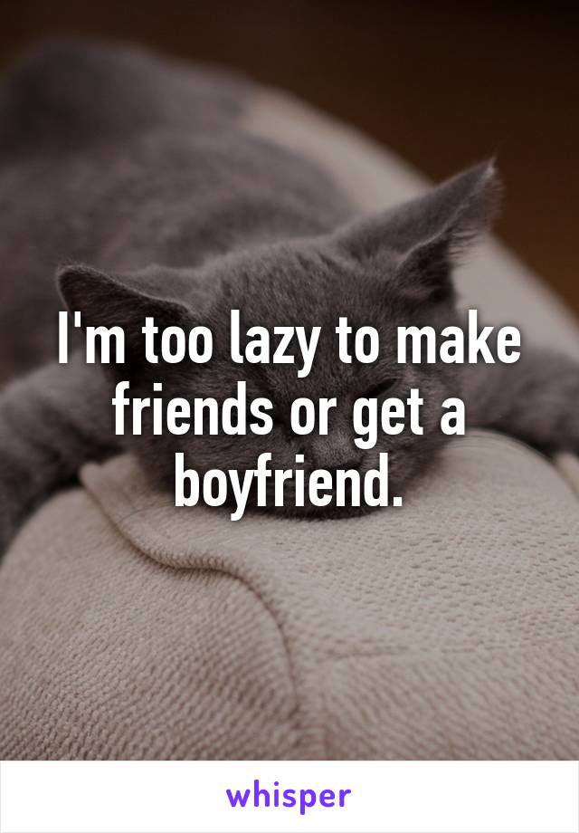 I'm too lazy to make friends or get a boyfriend.