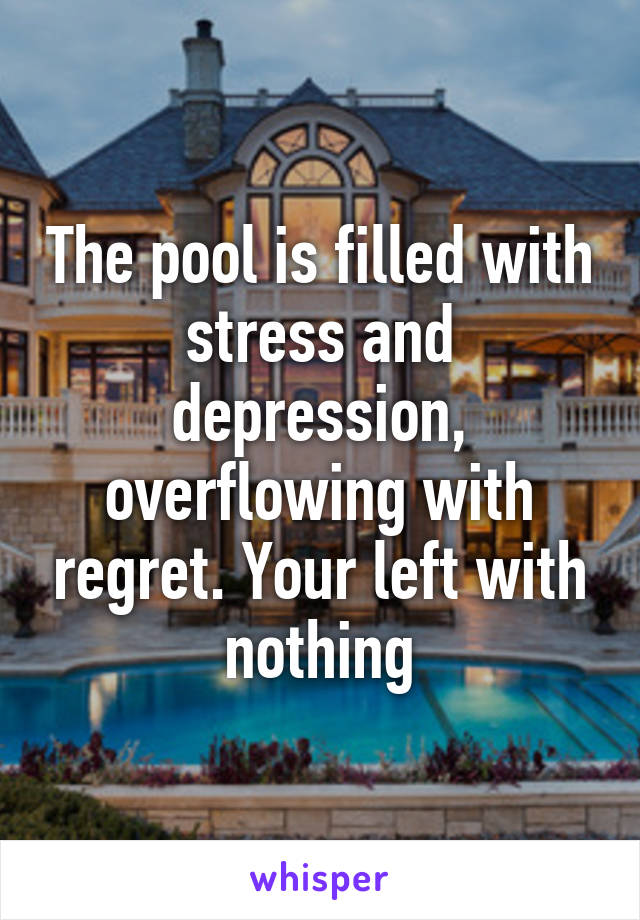 The pool is filled with stress and depression, overflowing with regret. Your left with nothing