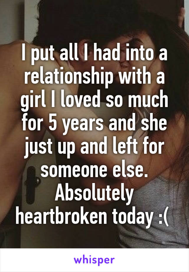 I put all I had into a relationship with a girl I loved so much for 5 years and she just up and left for someone else. Absolutely heartbroken today :( 