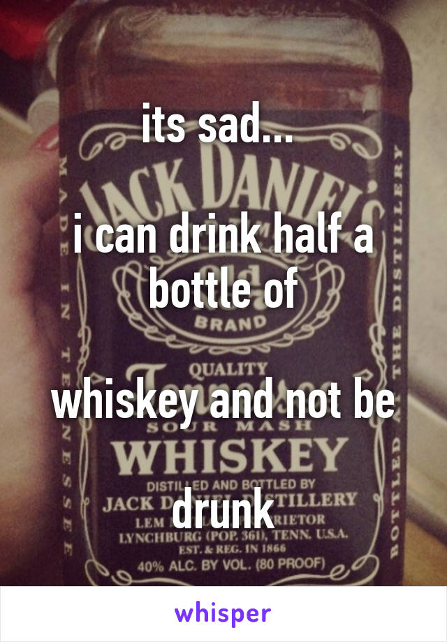 its sad... 
 
i can drink half a bottle of

whiskey and not be

drunk