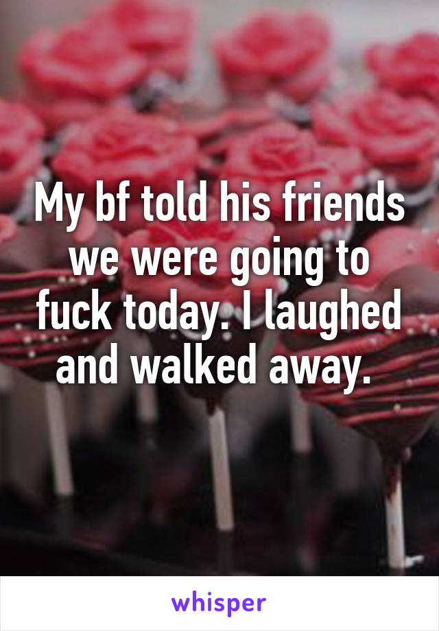 My bf told his friends we were going to fuck today. I laughed and walked away. 
