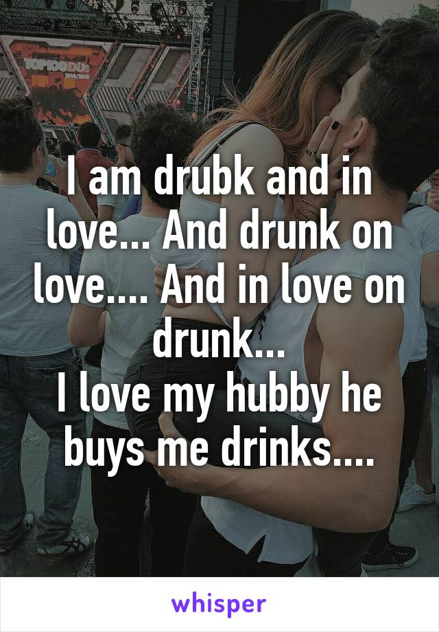 I am drubk and in love... And drunk on love.... And in love on drunk...
I love my hubby he buys me drinks....