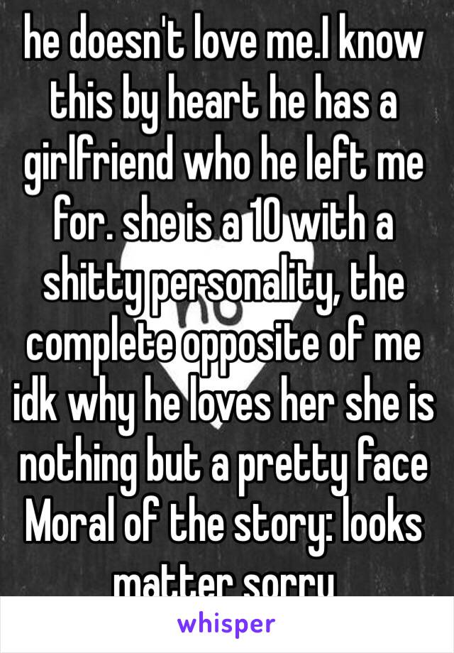 he doesn't love me.I know this by heart he has a girlfriend who he left me for. she is a 10 with a shitty personality, the complete opposite of me idk why he loves her she is nothing but a pretty face Moral of the story: looks matter sorry 