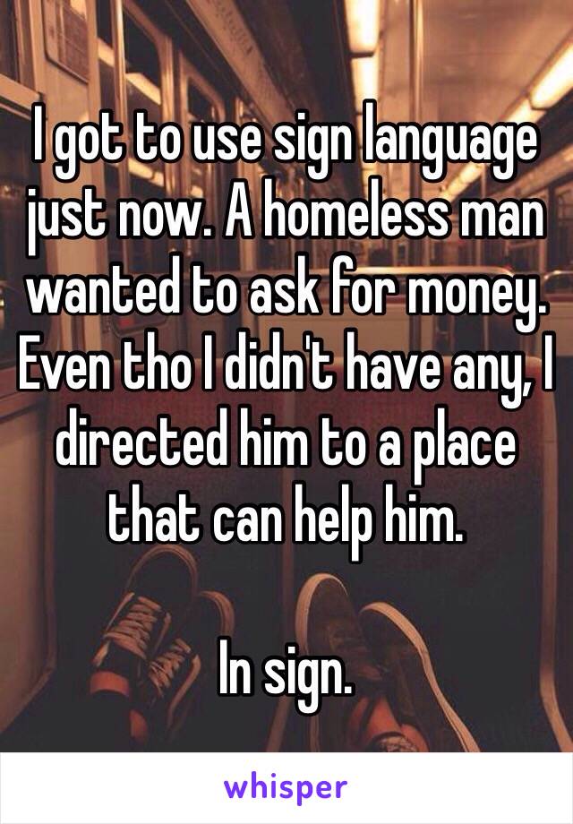 I got to use sign language just now. A homeless man wanted to ask for money. Even tho I didn't have any, I directed him to a place that can help him. 

In sign. 