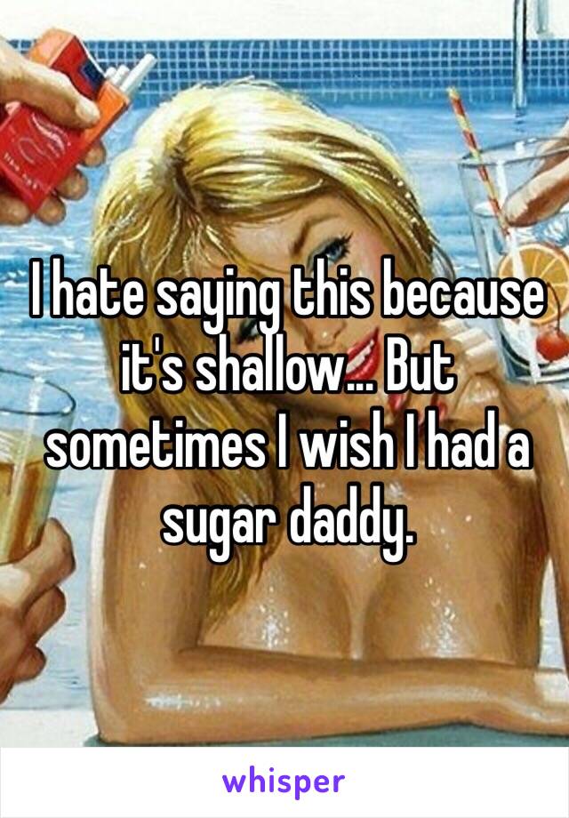 I hate saying this because it's shallow... But sometimes I wish I had a sugar daddy. 