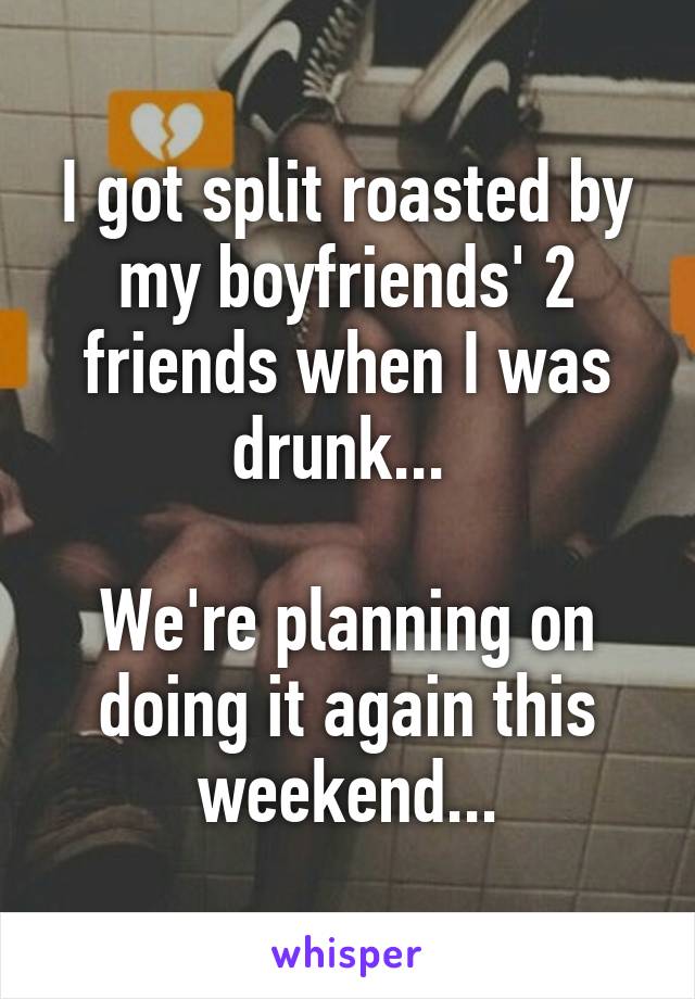 I got split roasted by my boyfriends' 2 friends when I was drunk... 

We're planning on doing it again this weekend...