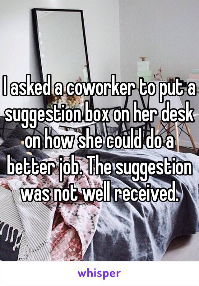 I asked a coworker to put a suggestion box on her desk on how she could do a better job. The suggestion was not well received.