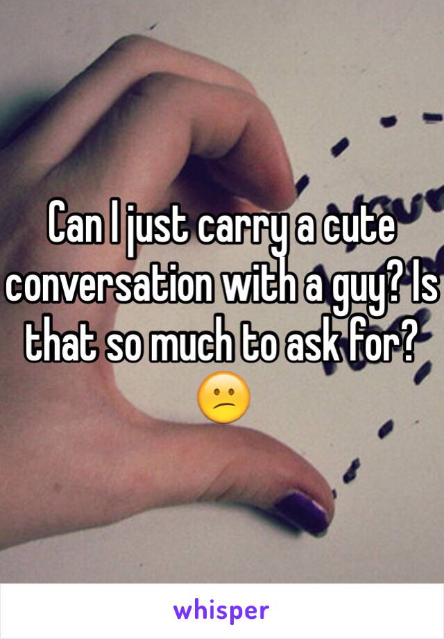 Can I just carry a cute conversation with a guy? Is that so much to ask for? 😕