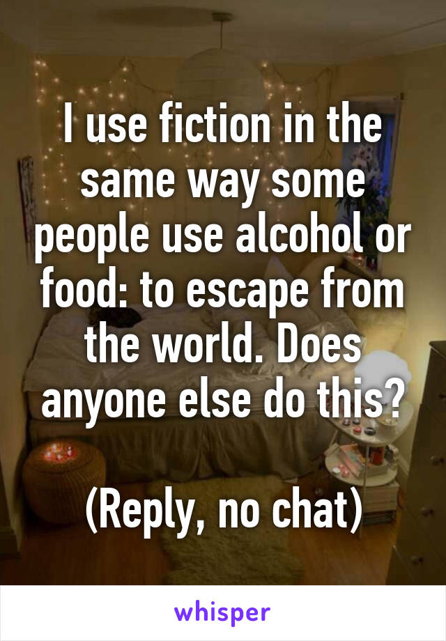 I use fiction in the same way some people use alcohol or food: to escape from the world. Does anyone else do this?

(Reply, no chat)