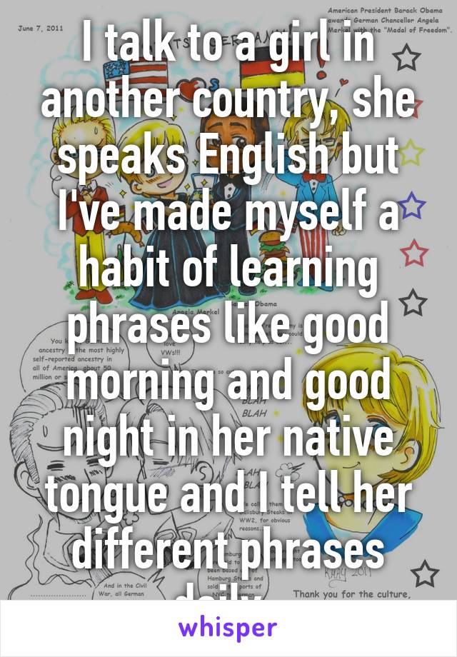 I talk to a girl in another country, she speaks English but I've made myself a habit of learning phrases like good morning and good night in her native tongue and I tell her different phrases daily. 