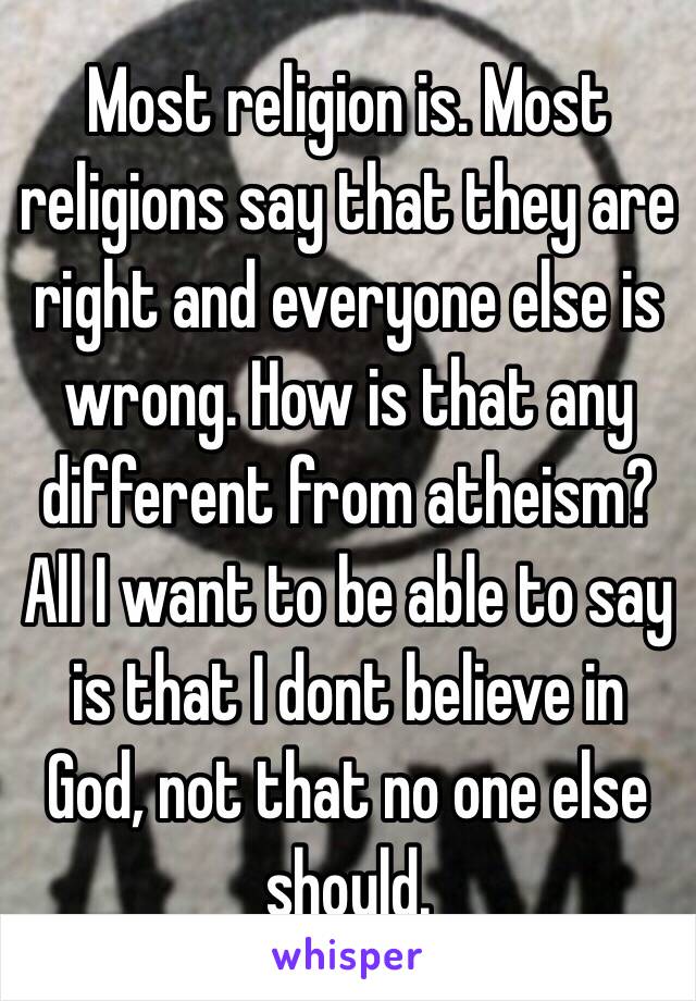 Most religion is. Most religions say that they are right and everyone else is wrong. How is that any different from atheism? All I want to be able to say is that I dont believe in God, not that no one else should.