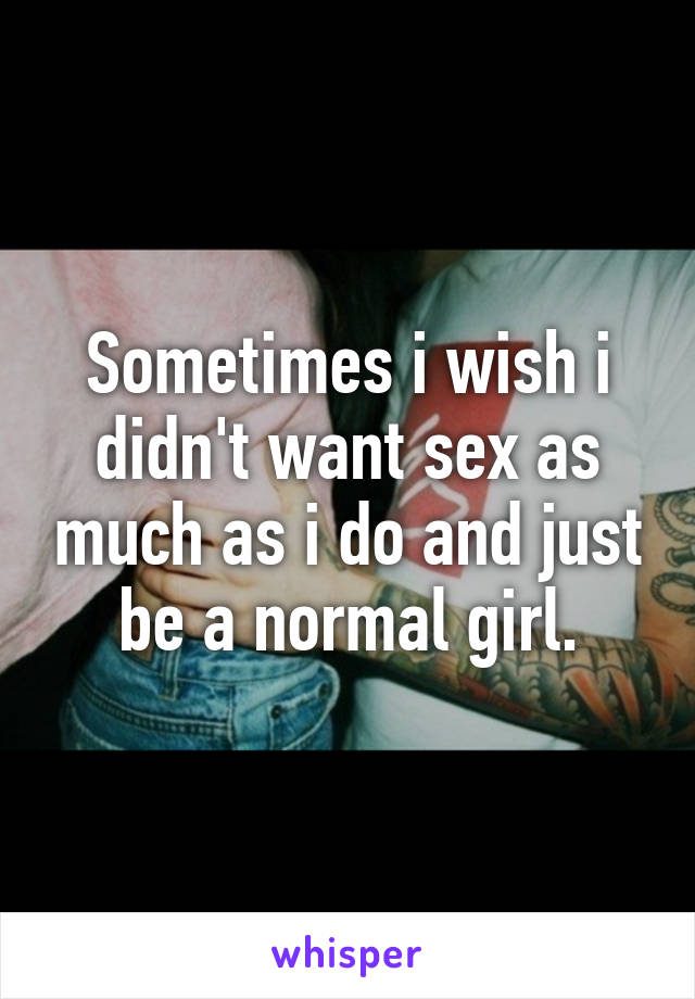 Sometimes i wish i didn't want sex as much as i do and just be a normal girl.