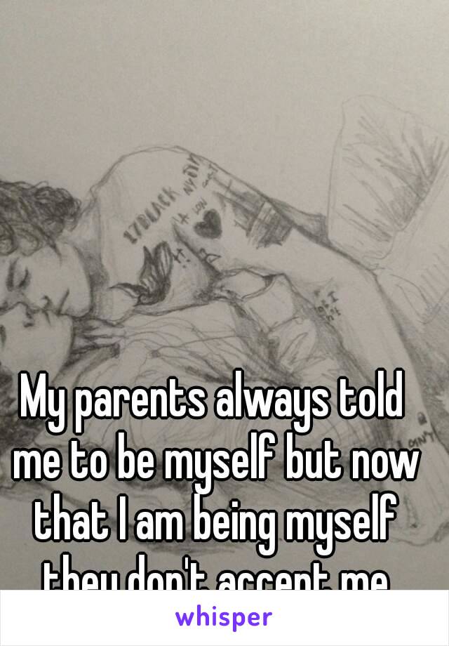 My parents always told me to be myself but now that I am being myself they don't accept me