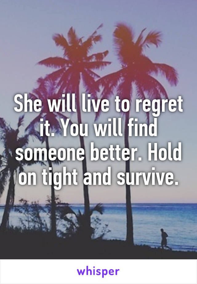 She will live to regret it. You will find someone better. Hold on tight and survive.