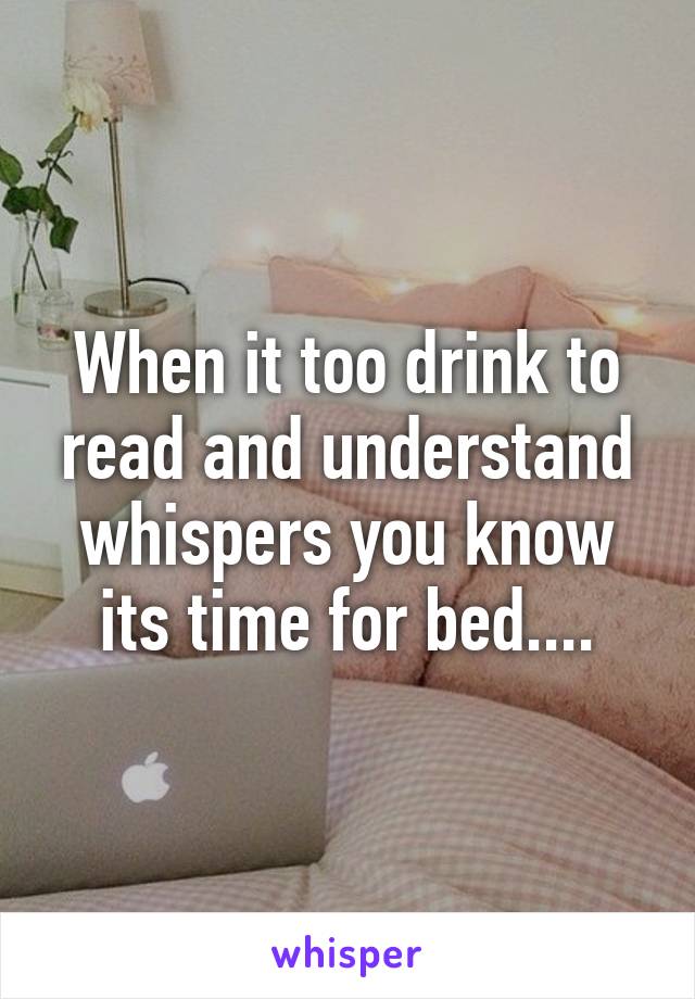 When it too drink to read and understand whispers you know its time for bed....