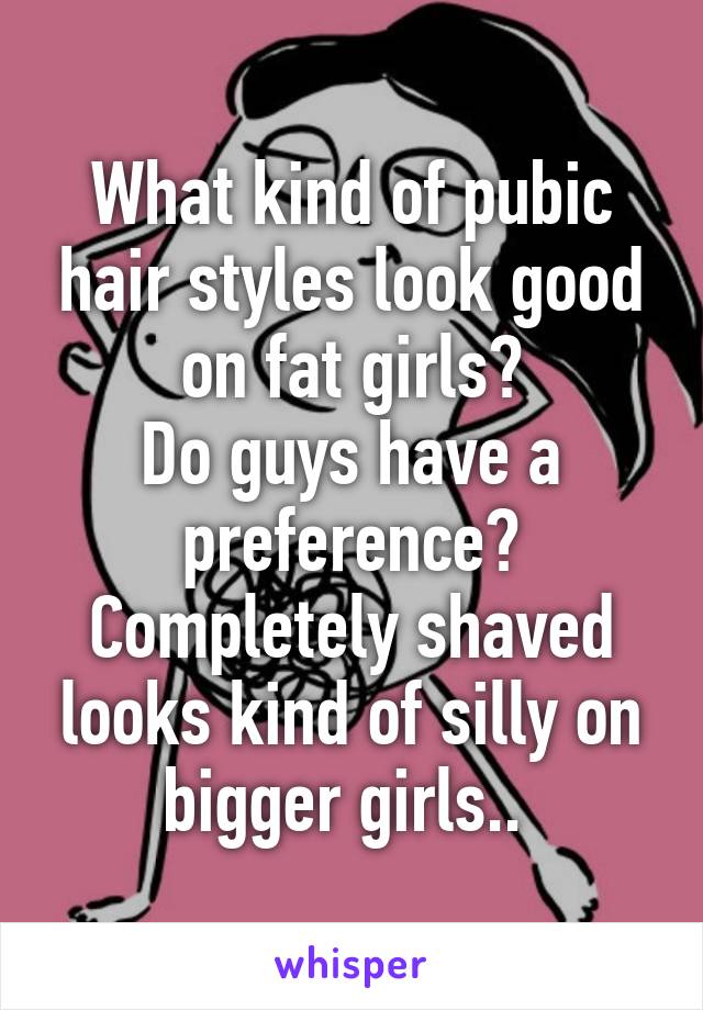 What kind of pubic hair styles look good on fat girls?
Do guys have a preference? Completely shaved looks kind of silly on bigger girls.. 