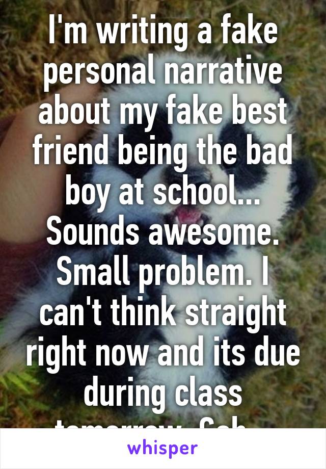 I'm writing a fake personal narrative about my fake best friend being the bad boy at school... Sounds awesome. Small problem. I can't think straight right now and its due during class tomorrow. Gah...