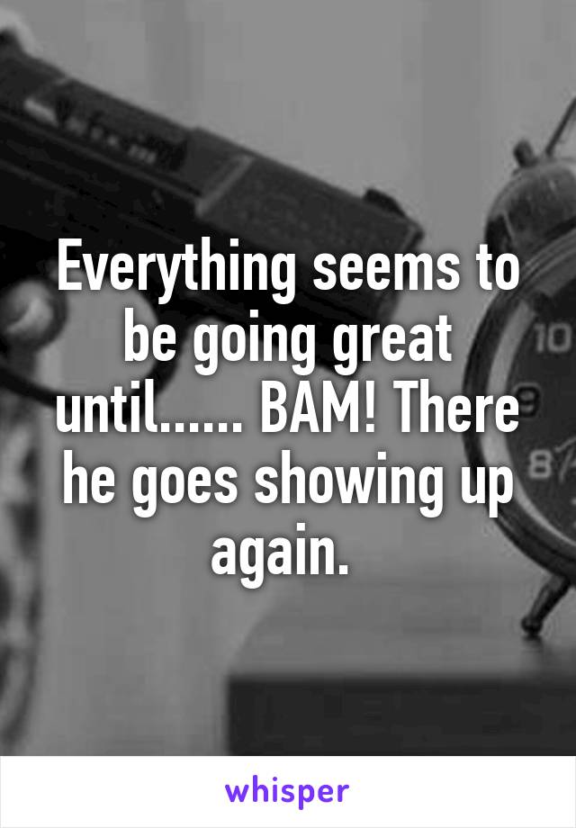 Everything seems to be going great until...... BAM! There he goes showing up again. 