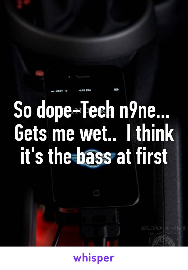 So dope-Tech n9ne...  Gets me wet..  I think it's the bass at first