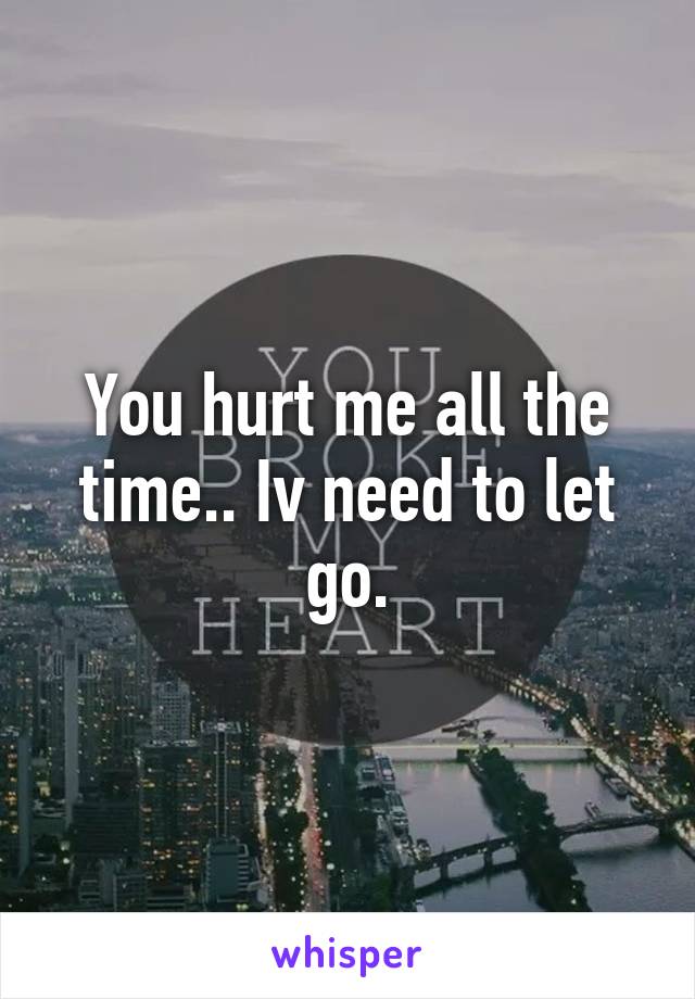 You hurt me all the time.. Iv need to let go.