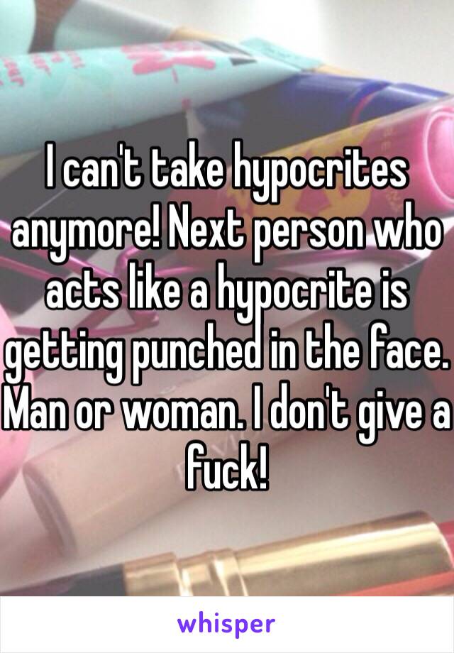 I can't take hypocrites anymore! Next person who acts like a hypocrite is getting punched in the face. Man or woman. I don't give a fuck!