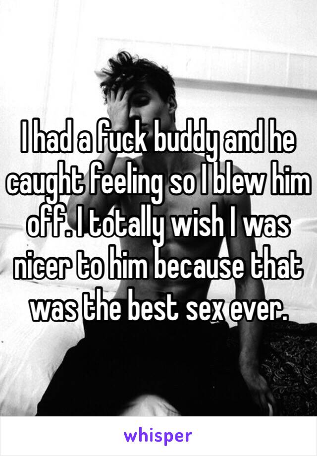 I had a fuck buddy and he caught feeling so I blew him off. I totally wish I was nicer to him because that was the best sex ever. 