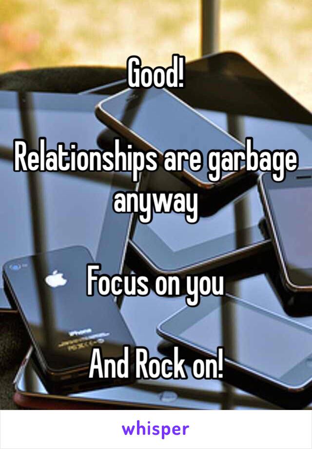 Good!

Relationships are garbage anyway

Focus on you

And Rock on!