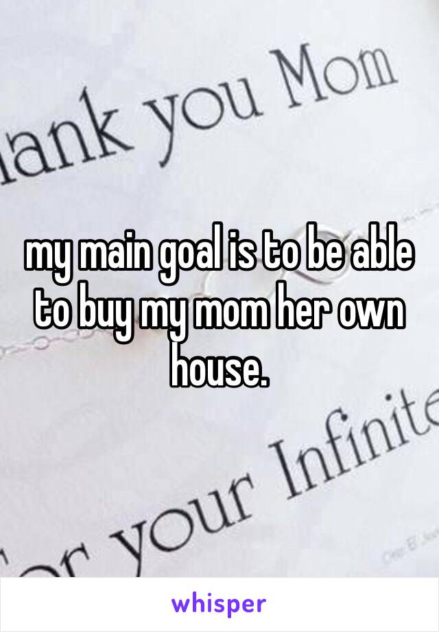 my main goal is to be able to buy my mom her own house. 