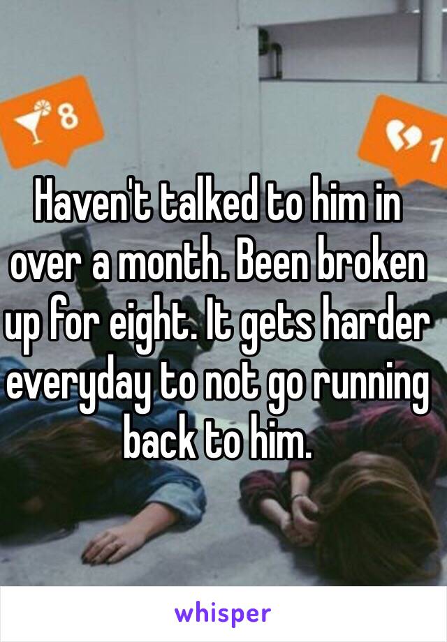 Haven't talked to him in over a month. Been broken up for eight. It gets harder everyday to not go running back to him.