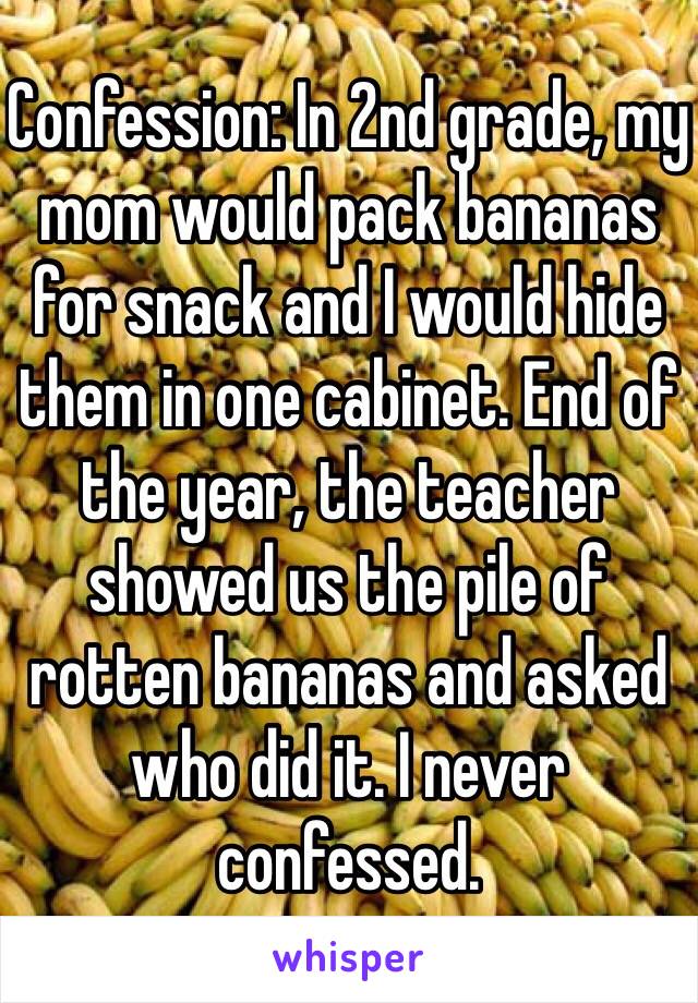 Confession: In 2nd grade, my mom would pack bananas for snack and I would hide them in one cabinet. End of the year, the teacher showed us the pile of rotten bananas and asked who did it. I never confessed. 