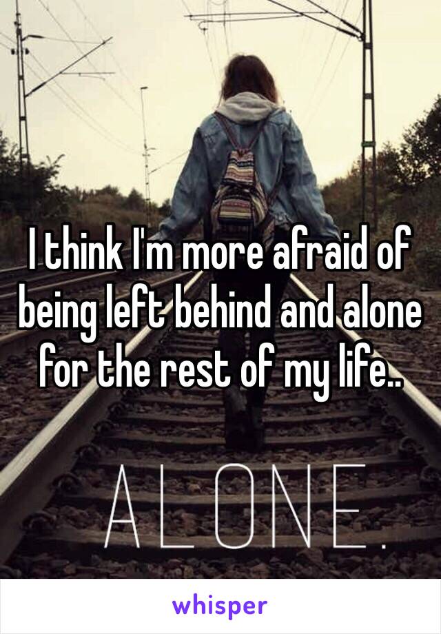 I think I'm more afraid of being left behind and alone for the rest of my life.. 