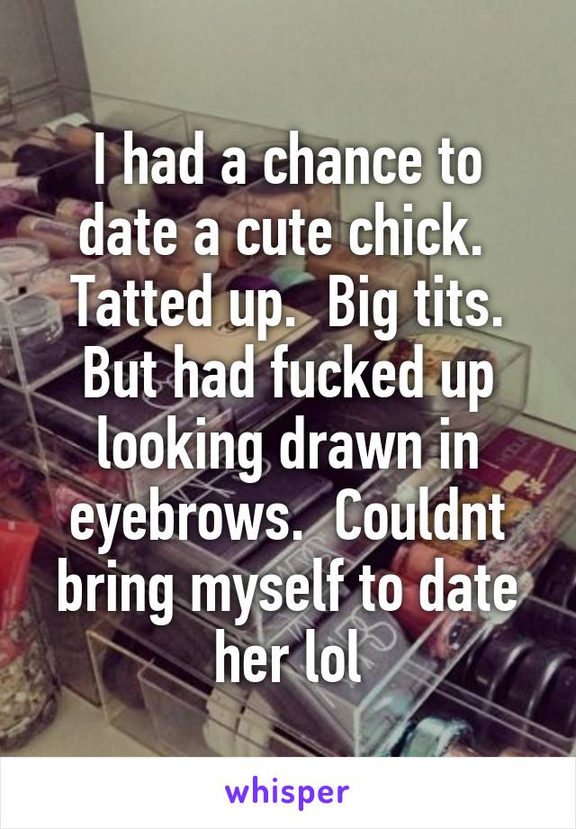 I had a chance to date a cute chick.  Tatted up.  Big tits. But had fucked up looking drawn in eyebrows.  Couldnt bring myself to date her lol