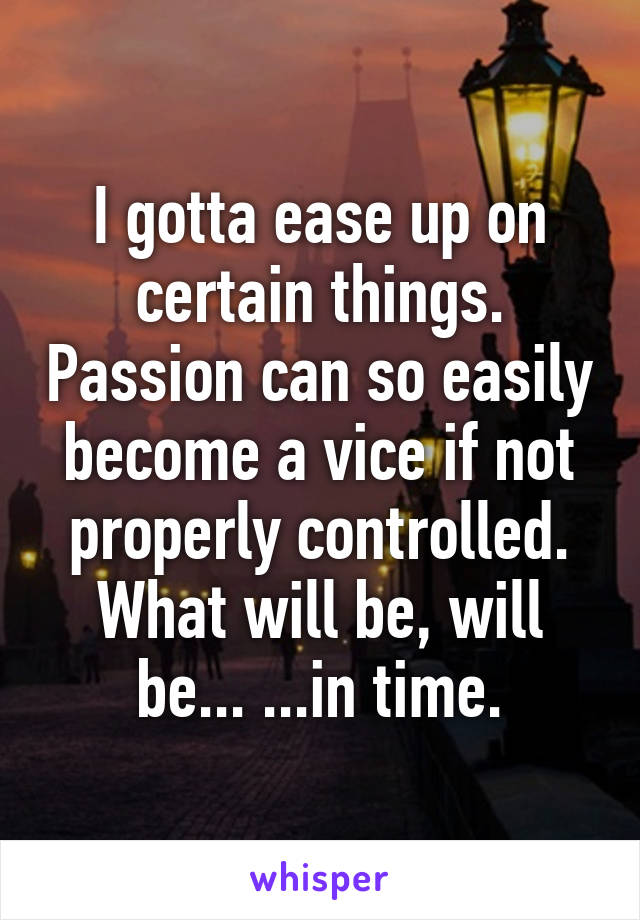 I gotta ease up on certain things. Passion can so easily become a vice if not properly controlled. What will be, will be... ...in time.