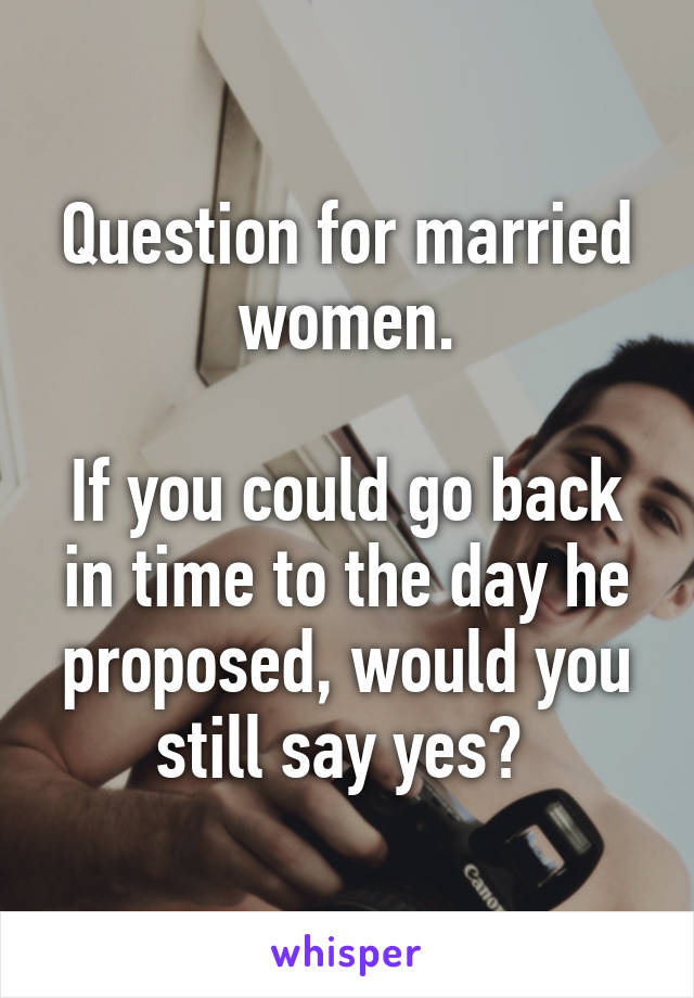 Question for married women.

If you could go back in time to the day he proposed, would you still say yes? 