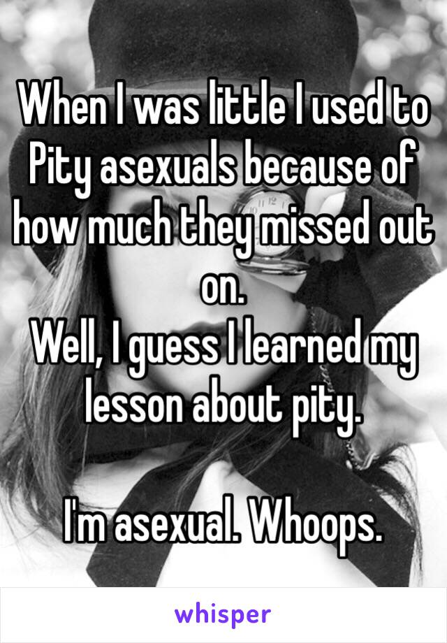 When I was little I used to Pity asexuals because of how much they missed out on.
Well, I guess I learned my lesson about pity.

I'm asexual. Whoops. 