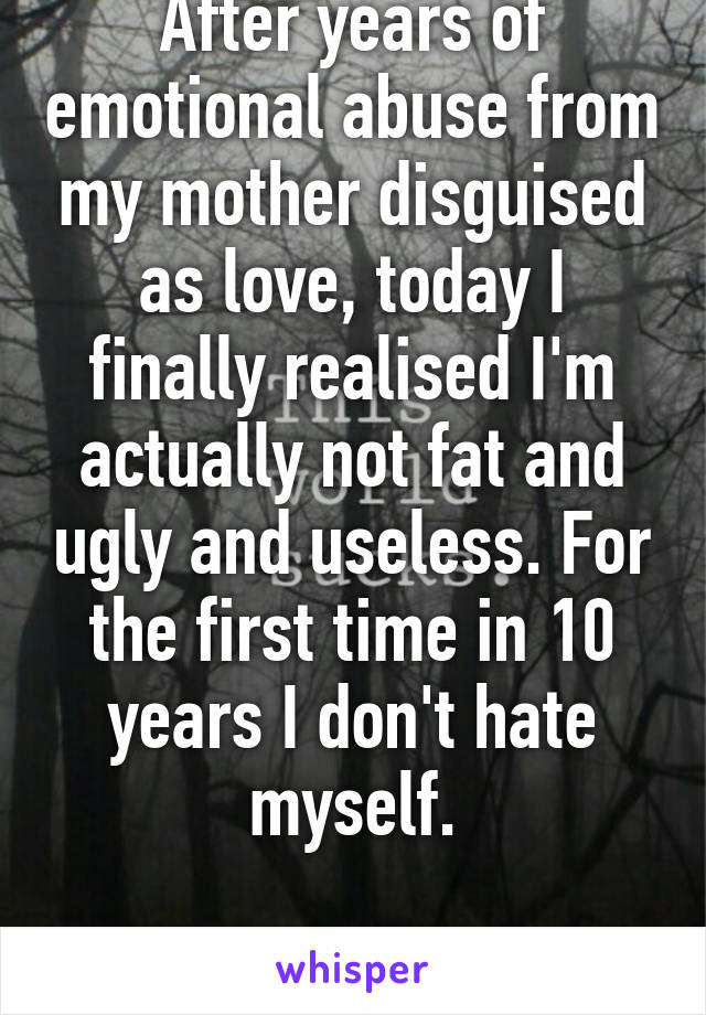 After years of emotional abuse from my mother disguised as love, today I finally realised I'm actually not fat and ugly and useless. For the first time in 10 years I don't hate myself.

No chat please