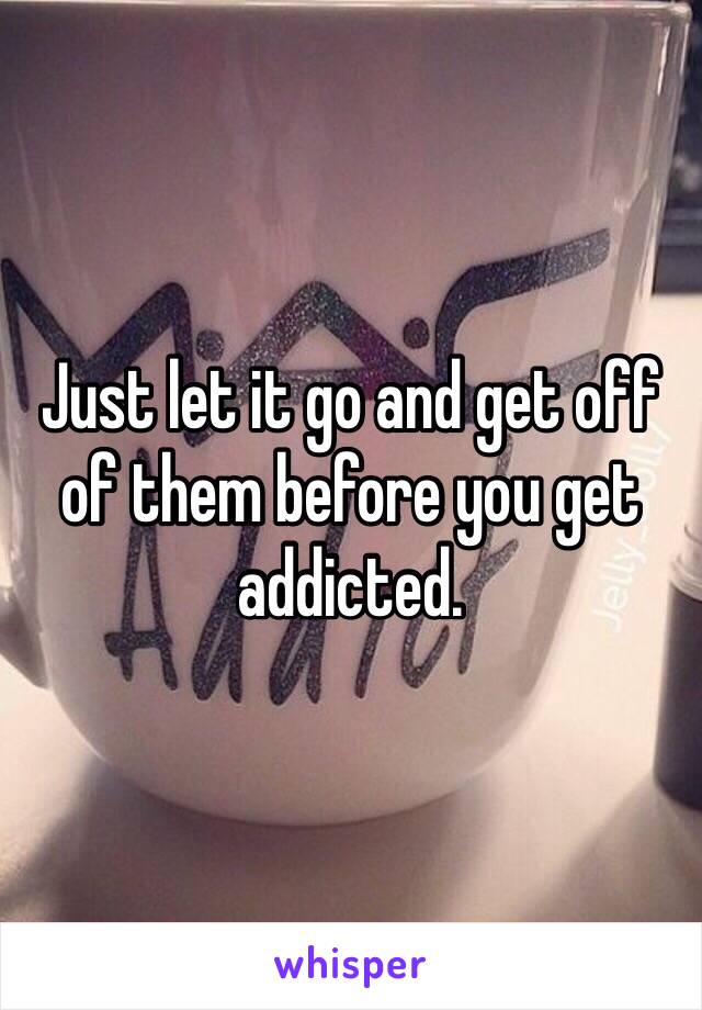 Just let it go and get off of them before you get addicted.