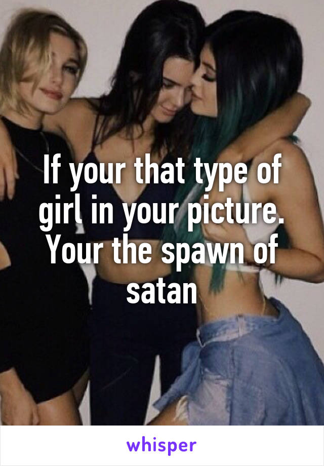 If your that type of girl in your picture. Your the spawn of satan