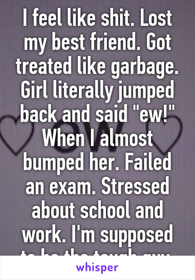 I feel like shit. Lost my best friend. Got treated like garbage. Girl literally jumped back and said "ew!" When I almost bumped her. Failed an exam. Stressed about school and work. I'm supposed to be the tough guy.