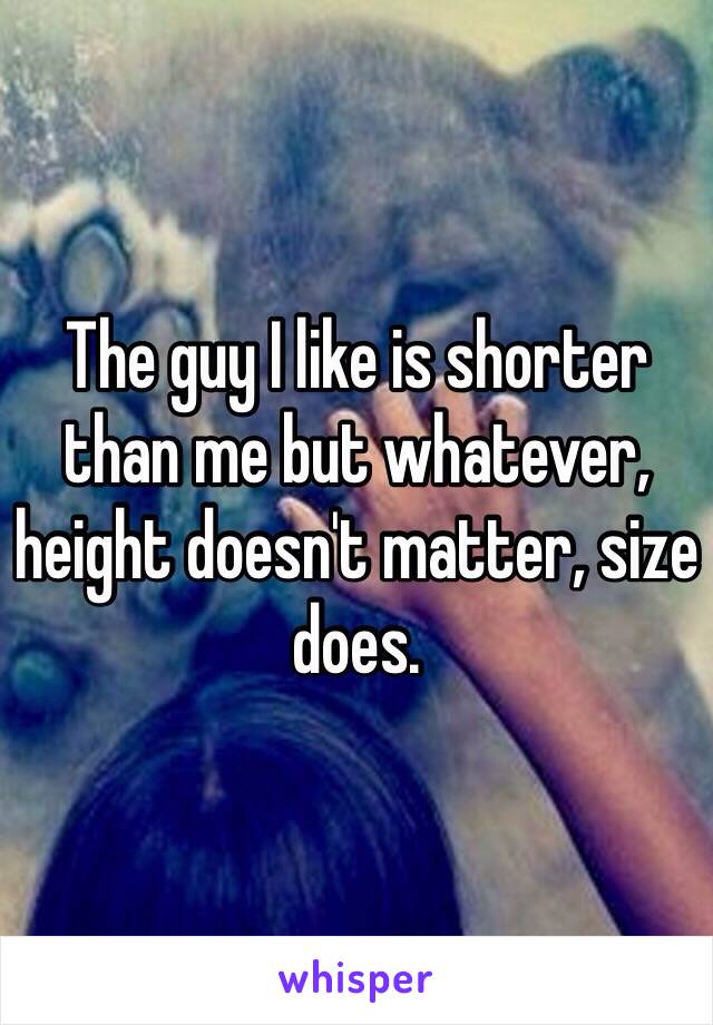 The guy I like is shorter than me but whatever, height doesn't matter, size does.