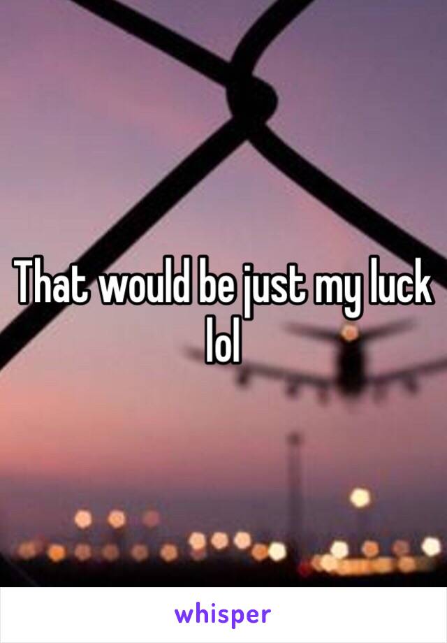 That would be just my luck lol