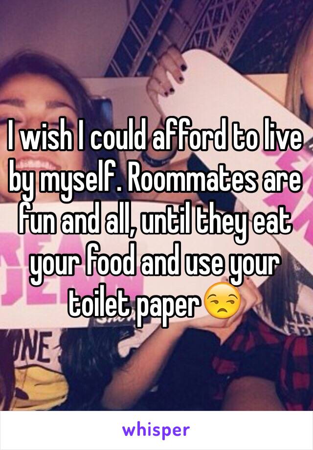 I wish I could afford to live by myself. Roommates are fun and all, until they eat your food and use your toilet paper😒