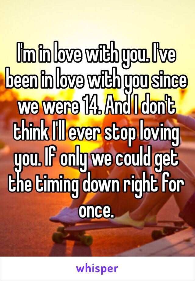 I'm in love with you. I've been in love with you since we were 14. And I don't think I'll ever stop loving you. If only we could get the timing down right for once. 