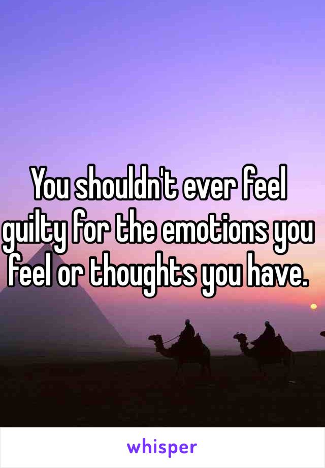 You shouldn't ever feel guilty for the emotions you feel or thoughts you have. 