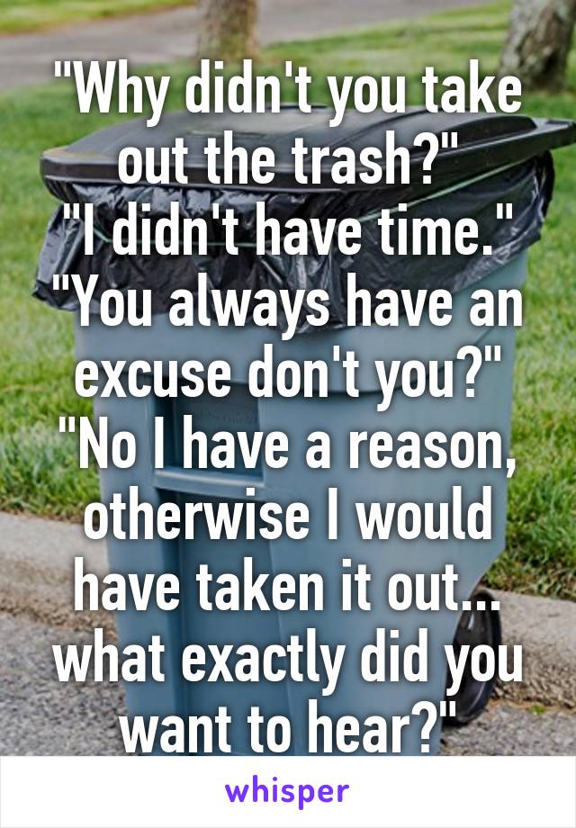 "Why didn't you take out the trash?"
"I didn't have time."
"You always have an excuse don't you?"
"No I have a reason, otherwise I would have taken it out... what exactly did you want to hear?"