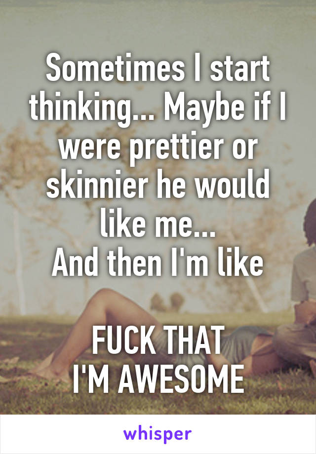 Sometimes I start thinking... Maybe if I were prettier or skinnier he would like me...
And then I'm like

FUCK THAT
I'M AWESOME