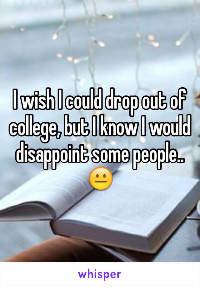 I wish I could drop out of college, but I know I would disappoint some people.. 😐 